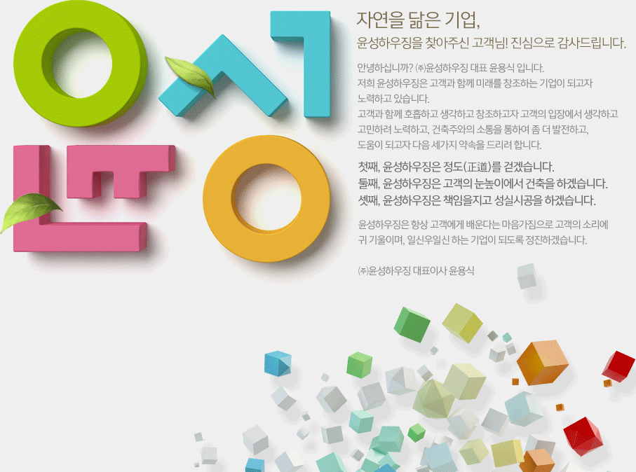 자연을 닮은 기업, 윤성하우징을 찾아주신 고객님! 진심으로 감사드립니다. 윤성하우징은 항상 고객에게 배운다는 마음가짐으로 고객의 소리에 귀 기울이며, 일신우일신 하는 기업이 되도록 정진하겠습니다. ㈜윤성하우징 대표이사 윤용식